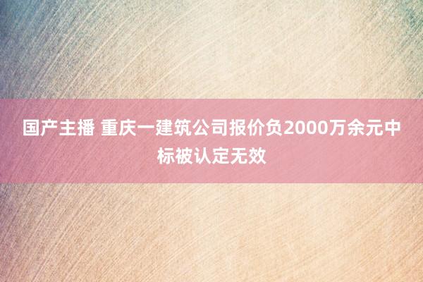 国产主播 重庆一建筑公司报价负2000万余元中标被认定无效