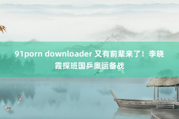 91porn downloader 又有前辈来了！李晓霞探班国乒奥运备战