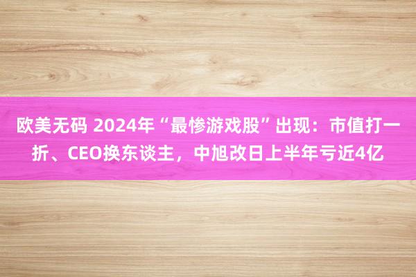 欧美无码 2024年“最惨游戏股”出现：市值打一折、CEO换东谈主，中旭改日上半年亏近4亿