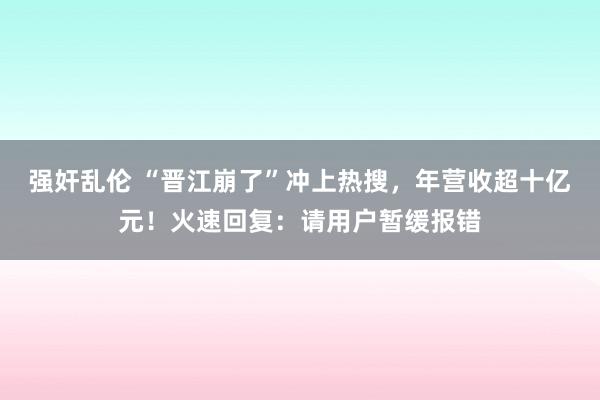 强奸乱伦 “晋江崩了”冲上热搜，年营收超十亿元！火速回复：请用户暂缓报错