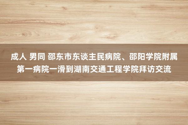 成人 男同 邵东市东谈主民病院、邵阳学院附属第一病院一滑到湖南交通工程学院拜访交流