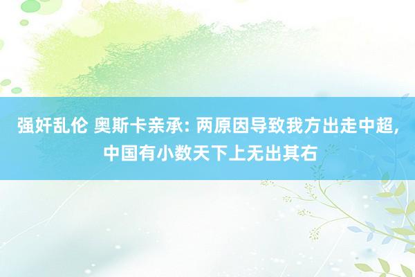 强奸乱伦 奥斯卡亲承: 两原因导致我方出走中超， 中国有小数天下上无出其右