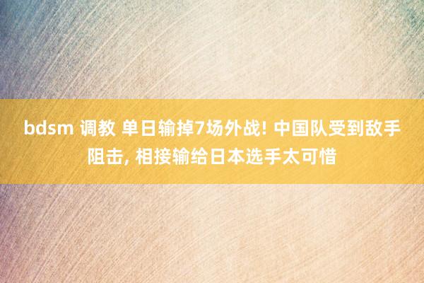 bdsm 调教 单日输掉7场外战! 中国队受到敌手阻击， 相接输给日本选手太可惜