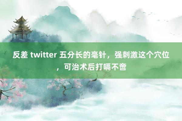 反差 twitter 五分长的毫针，强刺激这个穴位，可治术后打嗝不啻