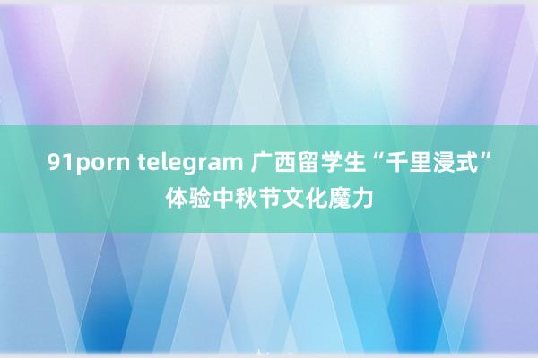 91porn telegram 广西留学生“千里浸式”体验中秋节文化魔力