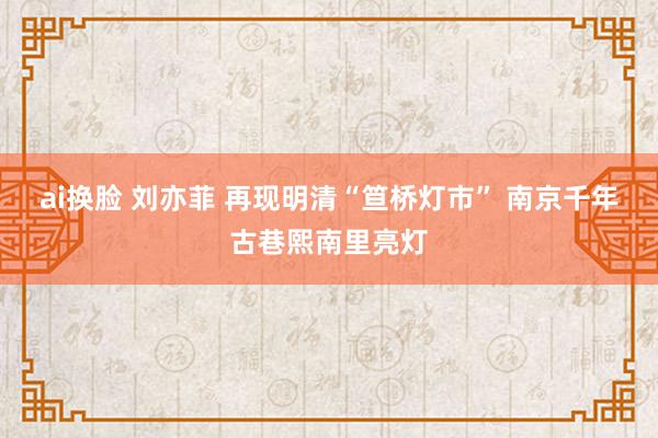 ai换脸 刘亦菲 再现明清“笪桥灯市” 南京千年古巷熙南里亮灯