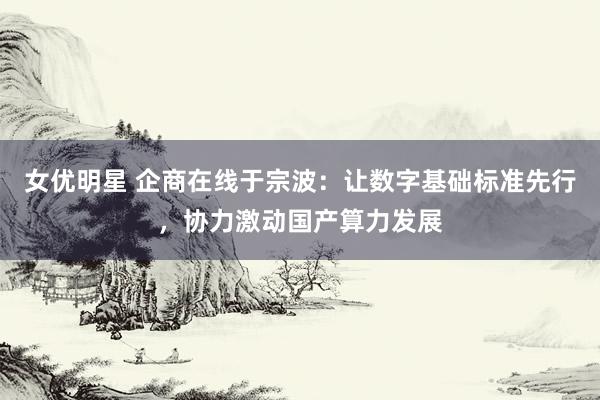 女优明星 企商在线于宗波：让数字基础标准先行，协力激动国产算力发展