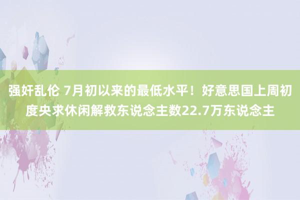 强奸乱伦 7月初以来的最低水平！好意思国上周初度央求休闲解救东说念主数22.7万东说念主