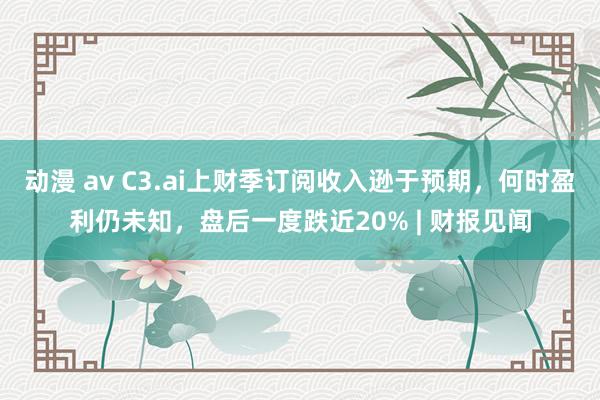 动漫 av C3.ai上财季订阅收入逊于预期，何时盈利仍未知，盘后一度跌近20% | 财报见闻