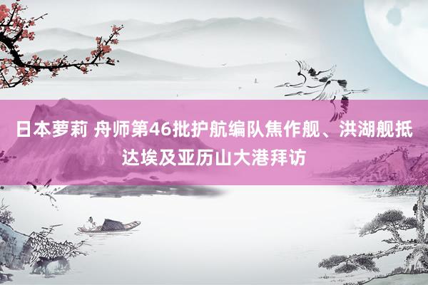 日本萝莉 舟师第46批护航编队焦作舰、洪湖舰抵达埃及亚历山大港拜访