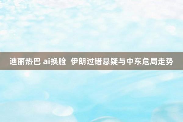 迪丽热巴 ai换脸  伊朗过错悬疑与中东危局走势