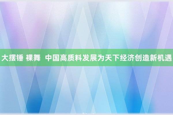 大摆锤 裸舞  中国高质料发展为天下经济创造新机遇