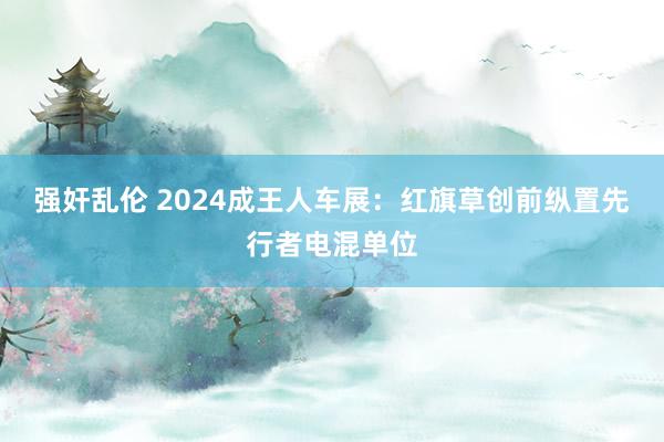 强奸乱伦 2024成王人车展：红旗草创前纵置先行者电混单位