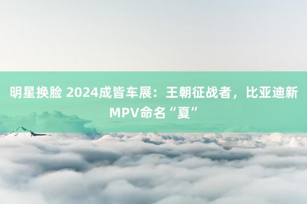 明星换脸 2024成皆车展：王朝征战者，比亚迪新MPV命名“夏”