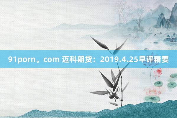 91porn。com 迈科期货：2019.4.25早评精要