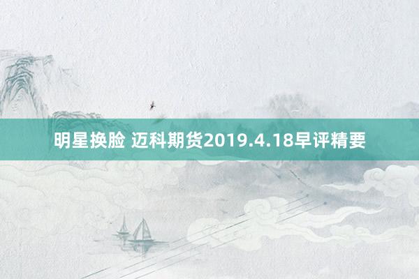 明星换脸 迈科期货2019.4.18早评精要