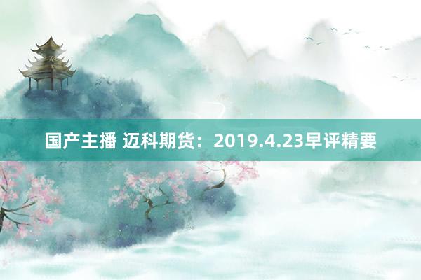 国产主播 迈科期货：2019.4.23早评精要