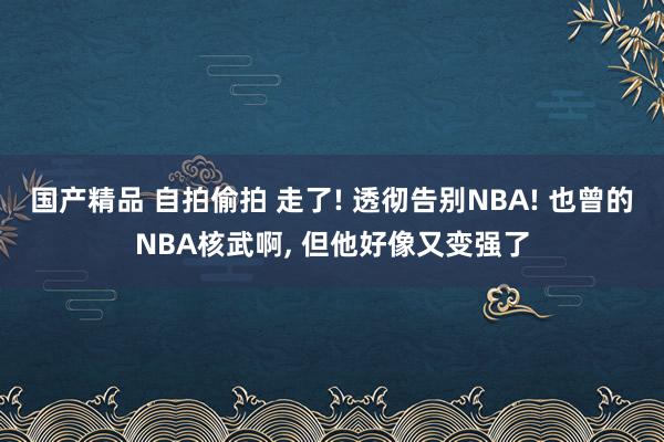 国产精品 自拍偷拍 走了! 透彻告别NBA! 也曾的NBA核武啊， 但他好像又变强了