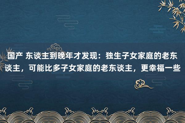 国产 东谈主到晚年才发现：独生子女家庭的老东谈主，可能比多子女家庭的老东谈主，更幸福一些