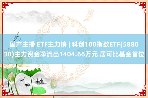 国产主播 ETF主力榜 | 科创100指数ETF(588030)主力资金净流出1404.66万元 居可比基金首位