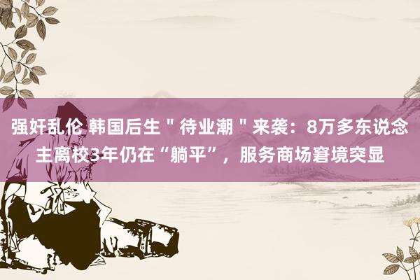 强奸乱伦 韩国后生＂待业潮＂来袭：8万多东说念主离校3年仍在“躺平”，服务商场窘境突显