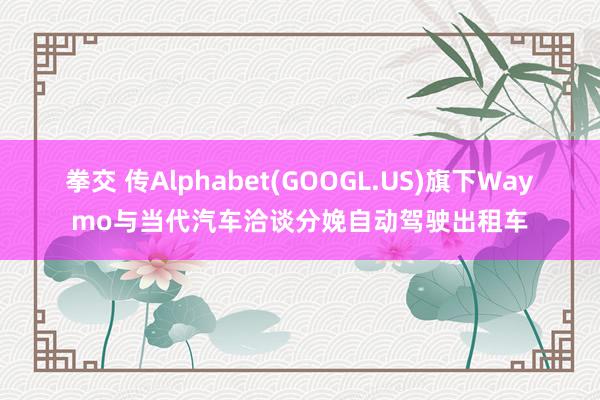 拳交 传Alphabet(GOOGL.US)旗下Waymo与当代汽车洽谈分娩自动驾驶出租车