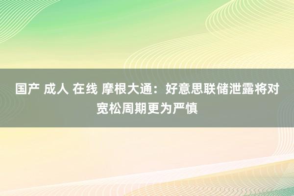 国产 成人 在线 摩根大通：好意思联储泄露将对宽松周期更为严慎