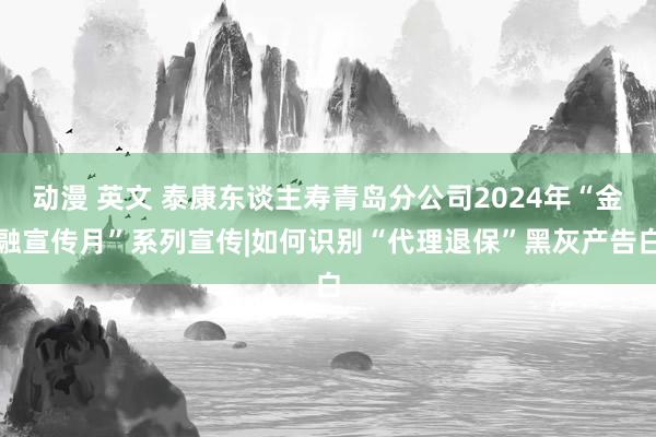 动漫 英文 泰康东谈主寿青岛分公司2024年“金融宣传月”系列宣传|如何识别“代理退保”黑灰产告白