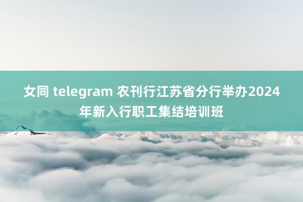 女同 telegram 农刊行江苏省分行举办2024年新入行职工集结培训班