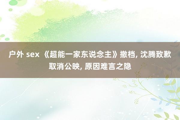 户外 sex 《超能一家东说念主》撤档， 沈腾致歉取消公映， 原因难言之隐