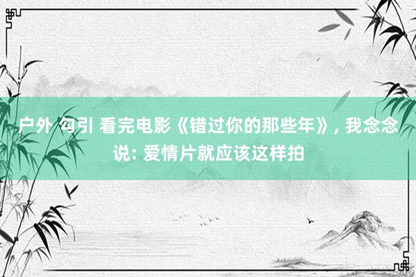 户外 勾引 看完电影《错过你的那些年》， 我念念说: 爱情片就应该这样拍