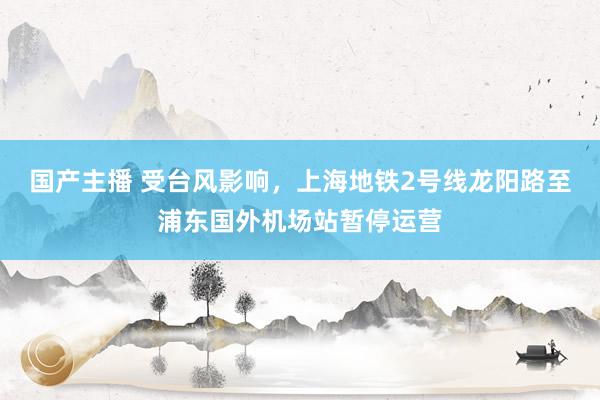 国产主播 受台风影响，上海地铁2号线龙阳路至浦东国外机场站暂停运营