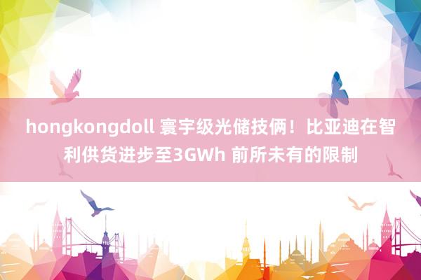 hongkongdoll 寰宇级光储技俩！比亚迪在智利供货进步至3GWh 前所未有的限制