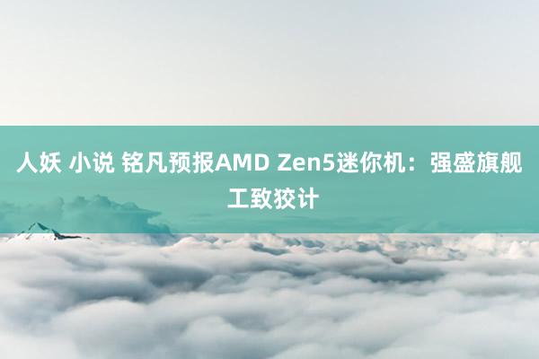 人妖 小说 铭凡预报AMD Zen5迷你机：强盛旗舰 工致狡计