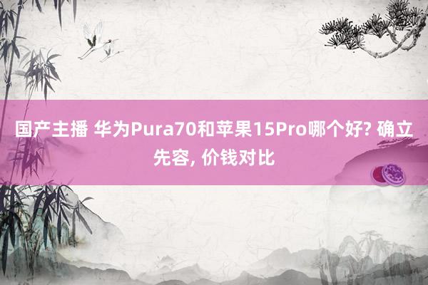 国产主播 华为Pura70和苹果15Pro哪个好? 确立先容， 价钱对比