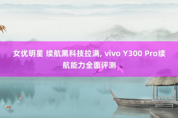 女优明星 续航黑科技拉满， vivo Y300 Pro续航能力全面评测