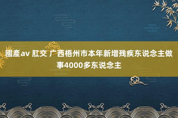 國產av 肛交 广西梧州市本年新增残疾东说念主做事4000多东说念主