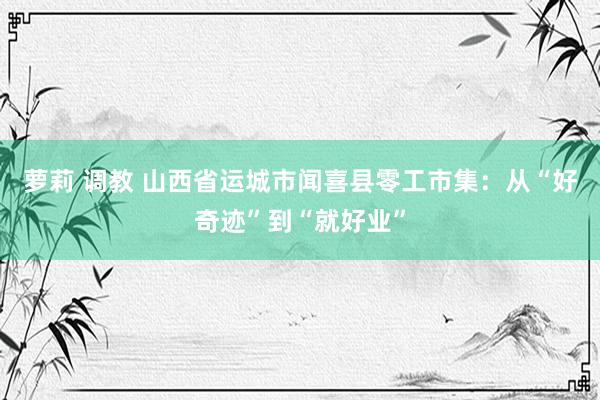 萝莉 调教 山西省运城市闻喜县零工市集：从“好奇迹”到“就好业”