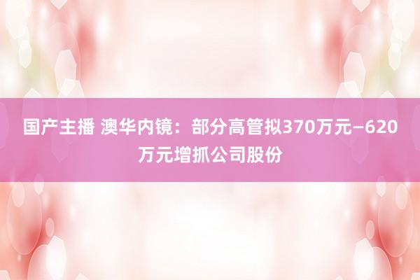 国产主播 澳华内镜：部分高管拟370万元—620万元增抓公司股份