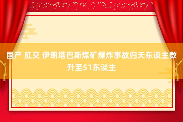 国产 肛交 伊朗塔巴斯煤矿爆炸事故归天东谈主数升至51东谈主