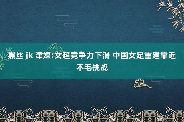 黑丝 jk 津媒:女超竞争力下滑 中国女足重建靠近不毛挑战