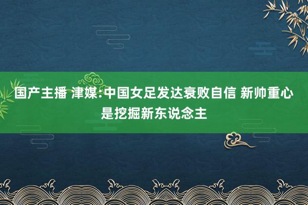 国产主播 津媒:中国女足发达衰败自信 新帅重心是挖掘新东说念主