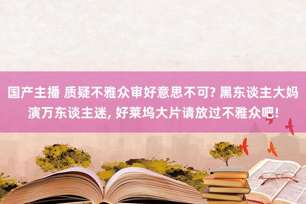 国产主播 质疑不雅众审好意思不可? 黑东谈主大妈演万东谈主迷， 好莱坞大片请放过不雅众吧!