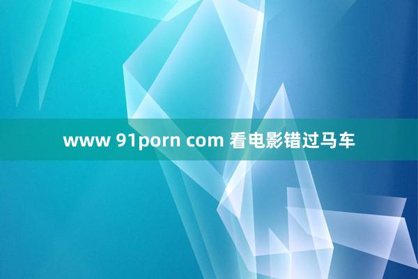 www 91porn com 看电影错过马车