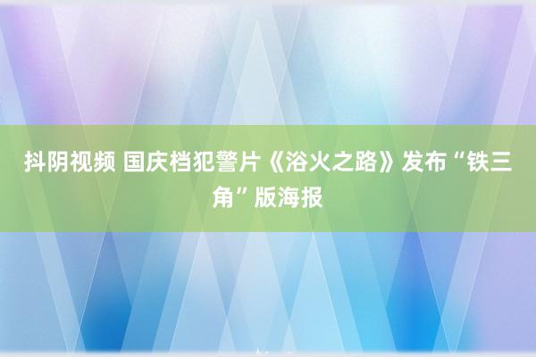 抖阴视频 国庆档犯警片《浴火之路》发布“铁三角”版海报