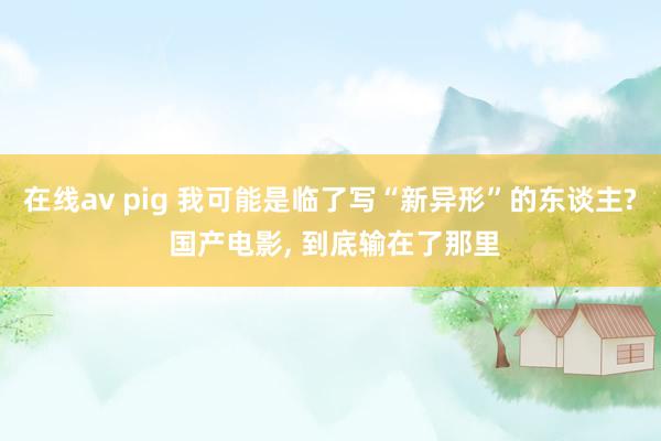 在线av pig 我可能是临了写“新异形”的东谈主? 国产电影， 到底输在了那里