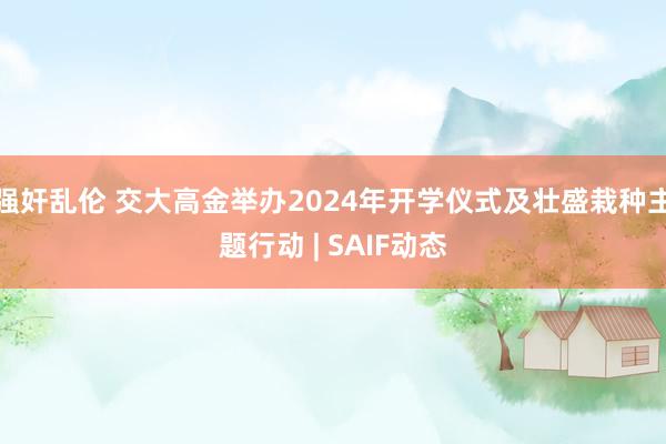 强奸乱伦 交大高金举办2024年开学仪式及壮盛栽种主题行动 | SAIF动态