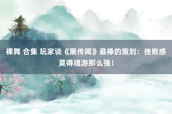 裸舞 合集 玩家谈《黑传闻》最棒的策划：挫败感莫得魂游那么强！