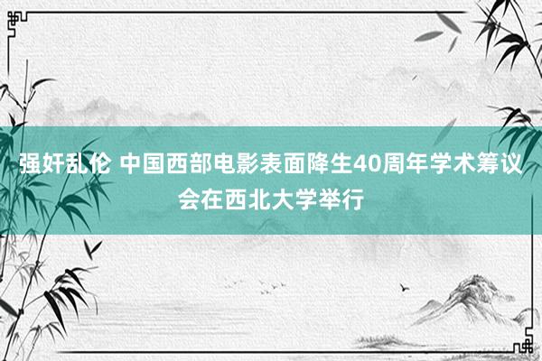 强奸乱伦 中国西部电影表面降生40周年学术筹议会在西北大学举行