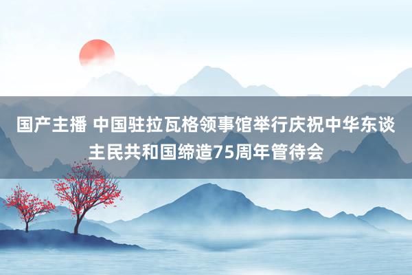 国产主播 中国驻拉瓦格领事馆举行庆祝中华东谈主民共和国缔造75周年管待会